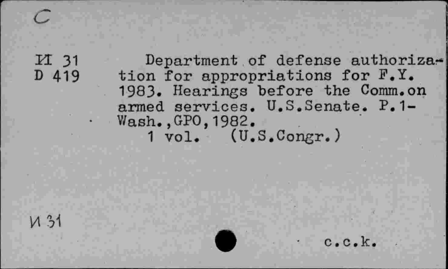 ﻿M 31	Department of defense authorize
D 419 tion for appropriations for F.Y.
1983» Hearings before the Comm.on armed services. U.S.Senate. P.1-
• Wash.,GPO,1982.
1 vol. (U.S.Congr.)
0 M
c.c.k.